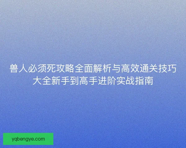 兽人必须死攻略全面解析与高效通关技巧大全新手到高手进阶实战指南