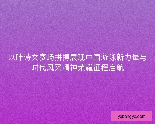 以叶诗文赛场拼搏展现中国游泳新力量与时代风采精神荣耀征程启航