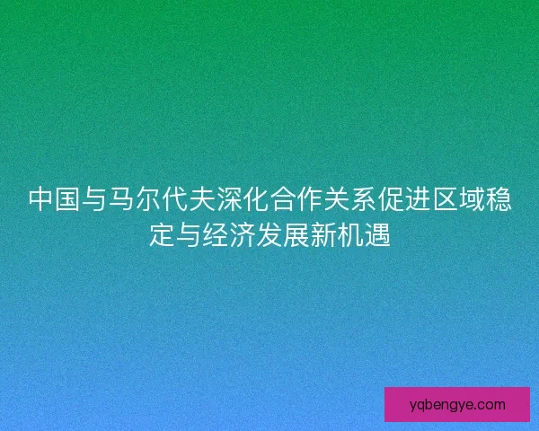 中国与马尔代夫深化合作关系促进区域稳定与经济发展新机遇
