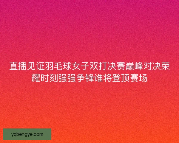直播见证羽毛球女子双打决赛巅峰对决荣耀时刻强强争锋谁将登顶赛场