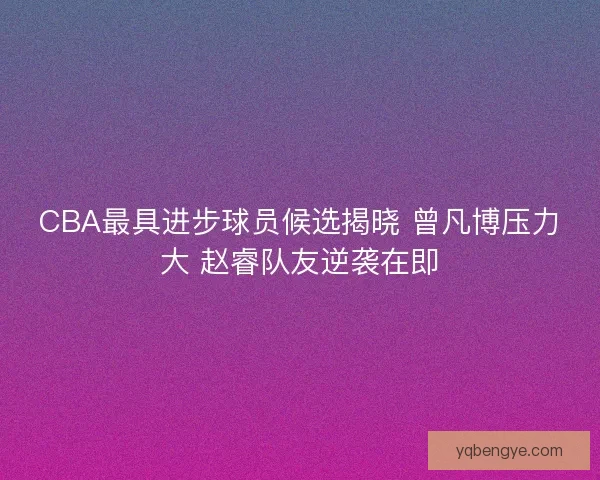 CBA最具进步球员候选揭晓 曾凡博压力大 赵睿队友逆袭在即