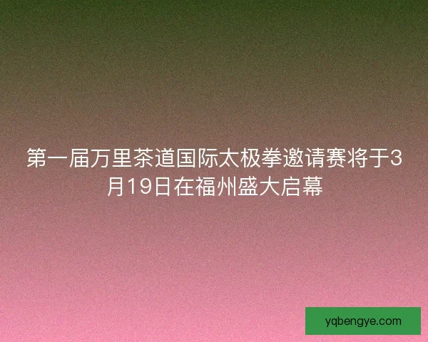 第一届万里茶道国际太极拳邀请赛将于3月19日在福州盛大启幕 第一届万里茶道国际太极拳邀请赛将于3月19日在福州盛大启幕