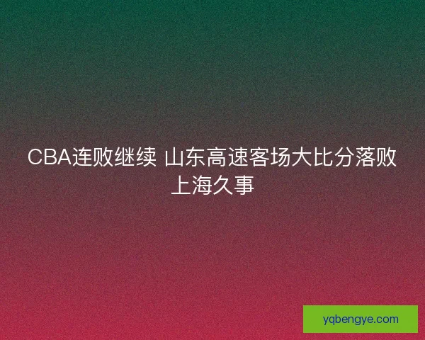 CBA连败继续 山东高速客场大比分落败上海久事 CBA连败继续 山东高速客场大比分落败上海久事