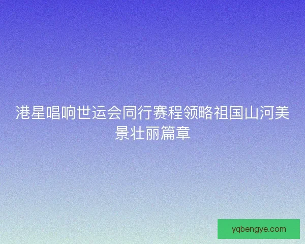 港星唱响世运会同行赛程领略祖国山河美景壮丽篇章 港星唱响世运会同行赛程领略祖国山河美景壮丽篇章