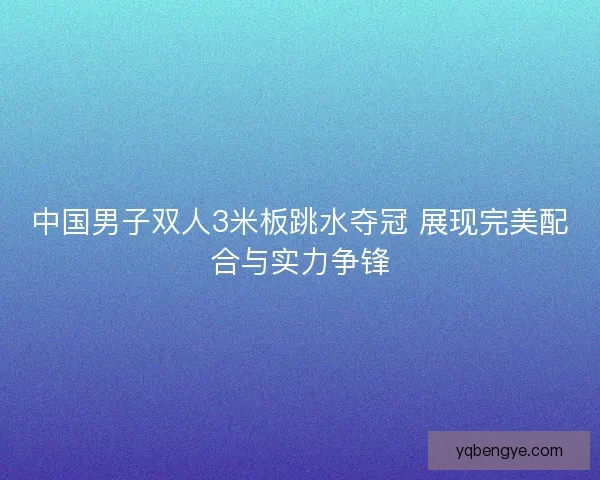 中国男子双人3米板跳水夺冠 展现完美配合与实力争锋