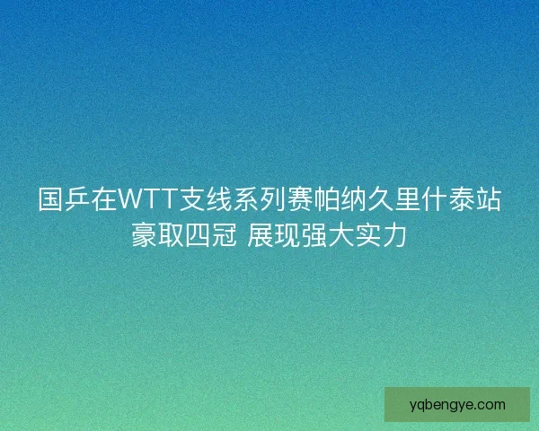 国乒在WTT支线系列赛帕纳久里什泰站豪取四冠 展现强大实力