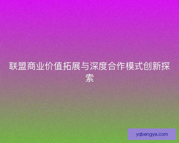 联盟商业价值拓展与深度合作模式创新探索 联盟商业价值拓展与深度合作模式创新探索