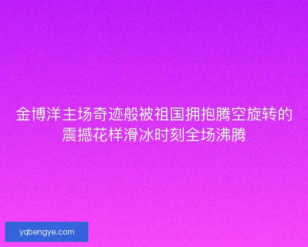 金博洋主场奇迹般被祖国拥抱腾空旋转的震撼花样滑冰时刻全场沸腾 金博洋主场奇迹般被祖国拥抱腾空旋转的震撼花样滑冰时刻全场沸腾