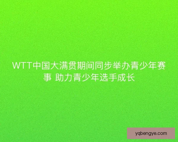 WTT中国大满贯期间同步举办青少年赛事 助力青少年选手成长 WTT中国大满贯期间同步举办青少年赛事 助力青少年选手成长
