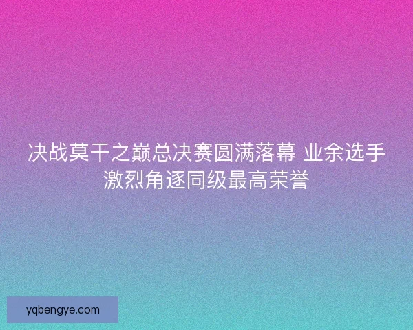 决战莫干之巅总决赛圆满落幕 业余选手激烈角逐同级最高荣誉 决战莫干之巅总决赛圆满落幕 业余选手激烈角逐同级最高荣誉